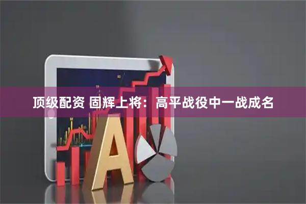 顶级配资 固辉上将：高平战役中一战成名