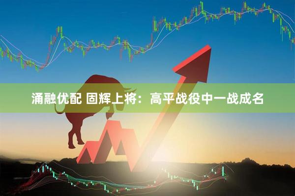 涌融优配 固辉上将：高平战役中一战成名