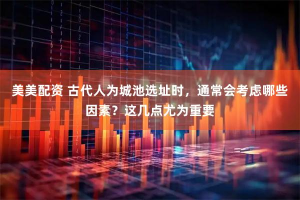 美美配资 古代人为城池选址时，通常会考虑哪些因素？这几点尤为重要