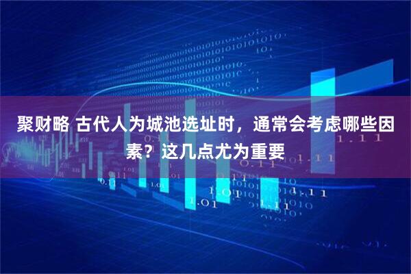 聚财略 古代人为城池选址时，通常会考虑哪些因素？这几点尤为重要