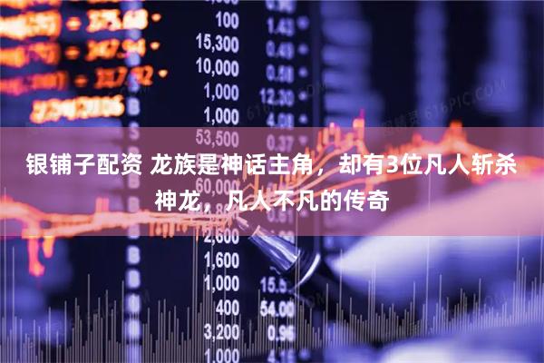 银铺子配资 龙族是神话主角，却有3位凡人斩杀神龙，凡人不凡的传奇