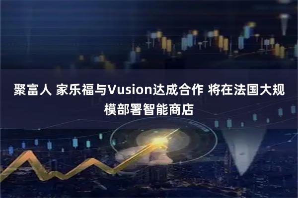 聚富人 家乐福与Vusion达成合作 将在法国大规模部署智能商店
