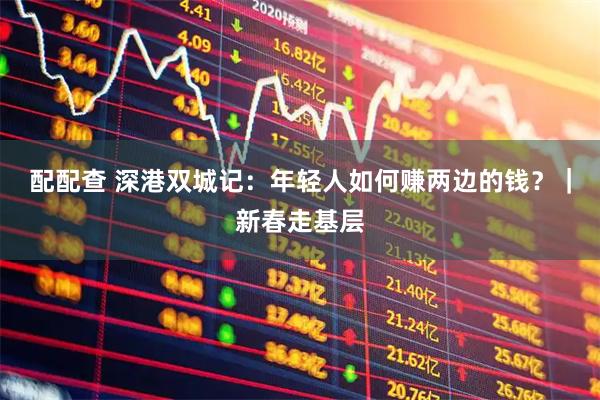 配配查 深港双城记：年轻人如何赚两边的钱？｜新春走基层