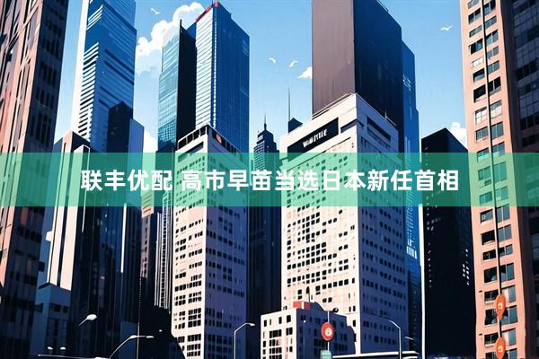 联丰优配 高市早苗当选日本新任首相